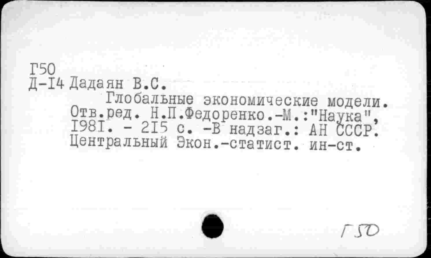 ﻿Г50
Д-14 Дадаян В.С.
Глобальные экономические модели.
Отв.бед.Н.П.Федоренко.-М.:"Наука", I98T. - 215 с. -В надзаг.: АН СССР. Центральный Экон.-статист, ин-ст.
Г ГО